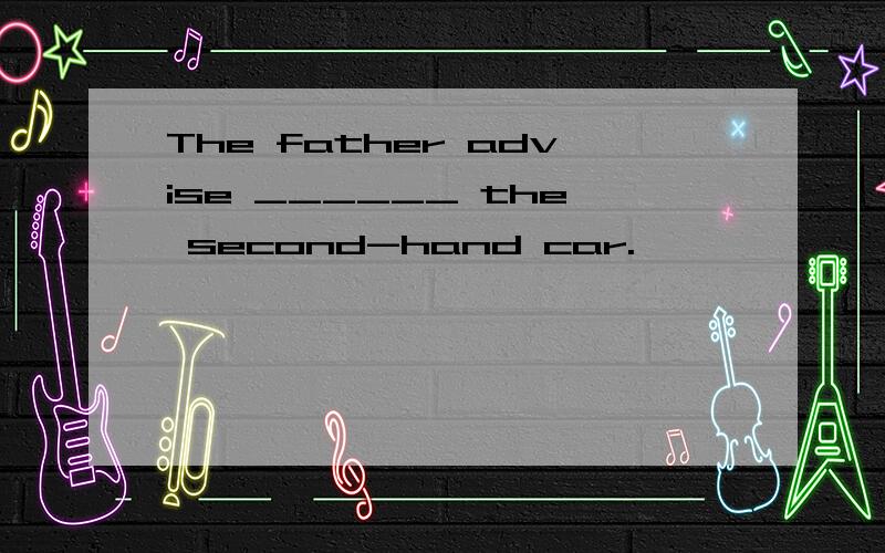 The father advise ______ the second-hand car.