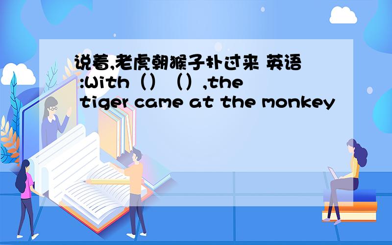 说着,老虎朝猴子扑过来 英语 :With（）（）,the tiger came at the monkey