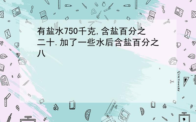 有盐水750千克,含盐百分之二十.加了一些水后含盐百分之八