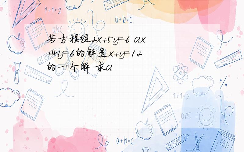 若方程组2x+5y=6 ax+4y=6的解是x+y=12的一个解 求a