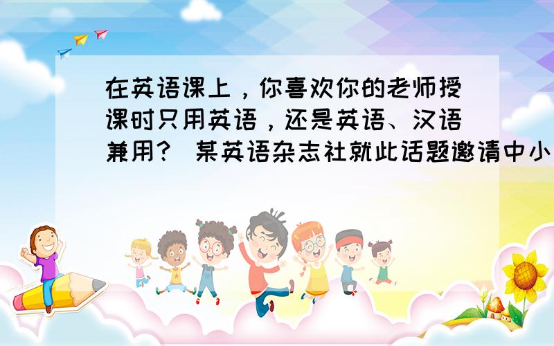 在英语课上，你喜欢你的老师授课时只用英语，还是英语、汉语兼用？ 某英语杂志社就此话题邀请中小学生发表看法。请你围绕“Ho