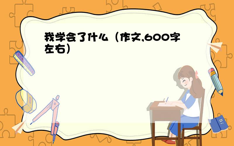 我学会了什么（作文,600字左右）