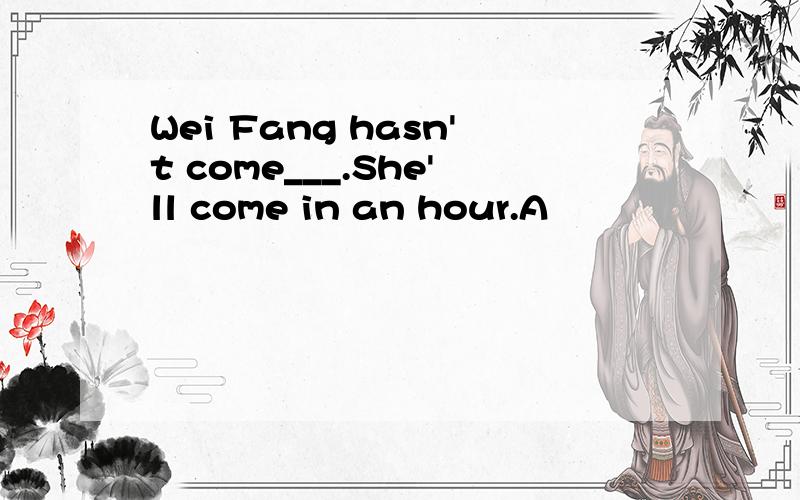 Wei Fang hasn't come___.She'll come in an hour.A