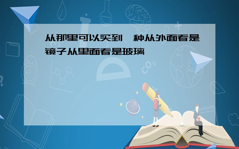 从那里可以买到一种从外面看是镜子从里面看是玻璃