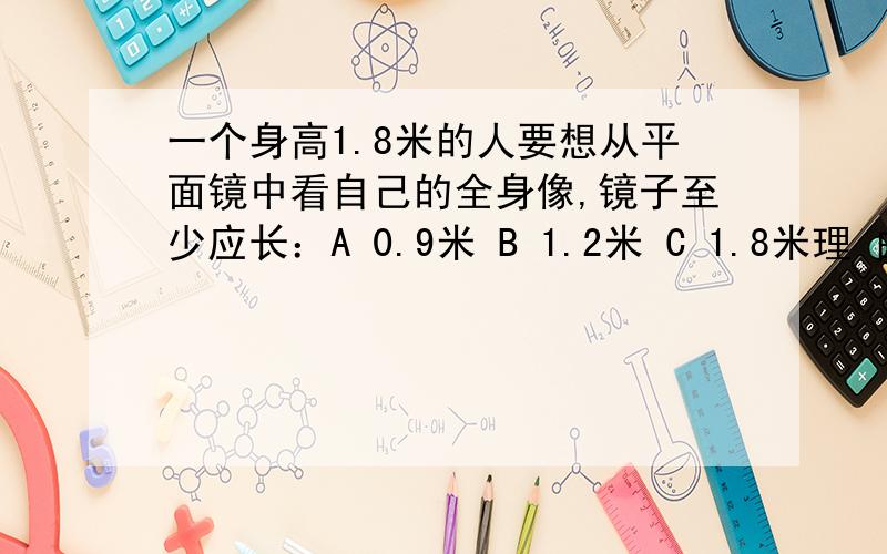 一个身高1.8米的人要想从平面镜中看自己的全身像,镜子至少应长：A 0.9米 B 1.2米 C 1.8米理 由