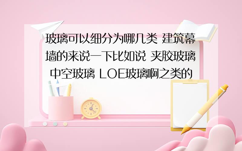 玻璃可以细分为哪几类 建筑幕墙的来说一下比如说 夹胶玻璃 中空玻璃 LOE玻璃啊之类的