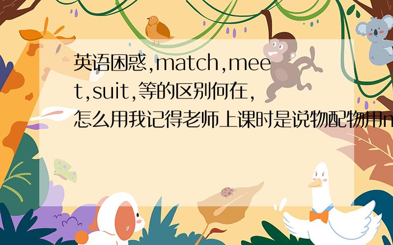 英语困惑,match,meet,suit,等的区别何在,怎么用我记得老师上课时是说物配物用match,物配人用suit什