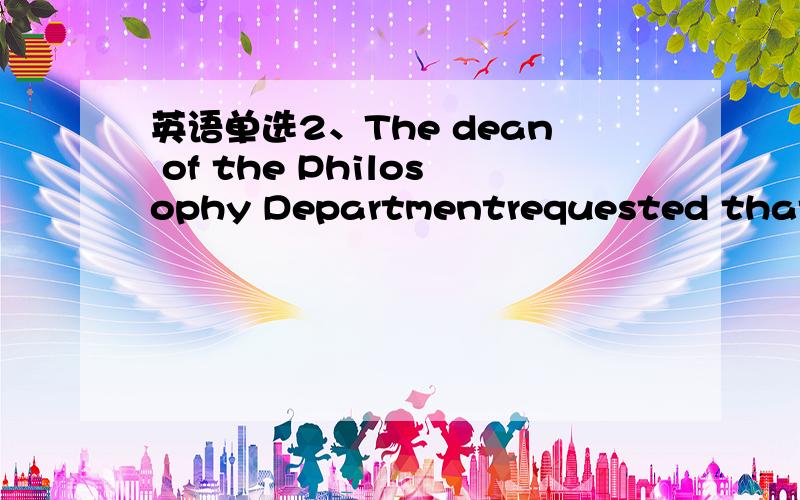 英语单选2、The dean of the Philosophy Departmentrequested that th