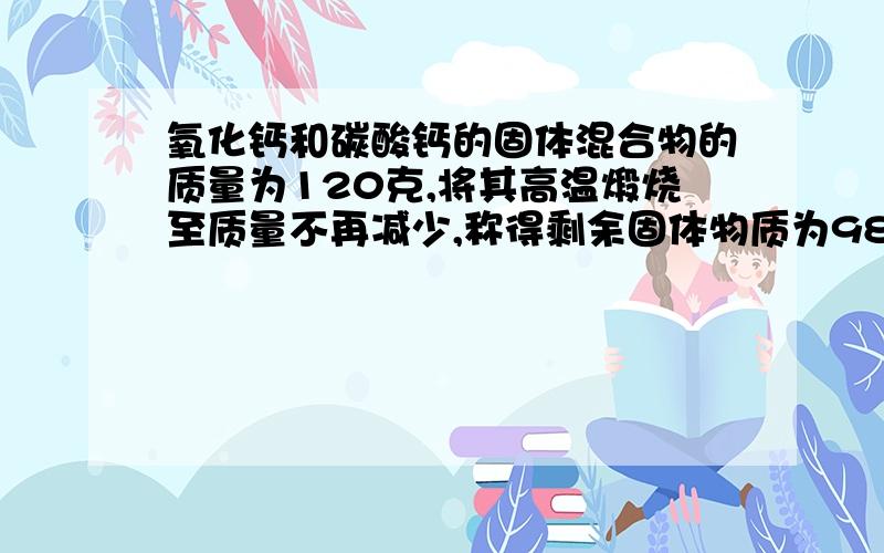 氧化钙和碳酸钙的固体混合物的质量为120克,将其高温煅烧至质量不再减少,称得剩余固体物质为98克,求原固体混合物中氧化钙