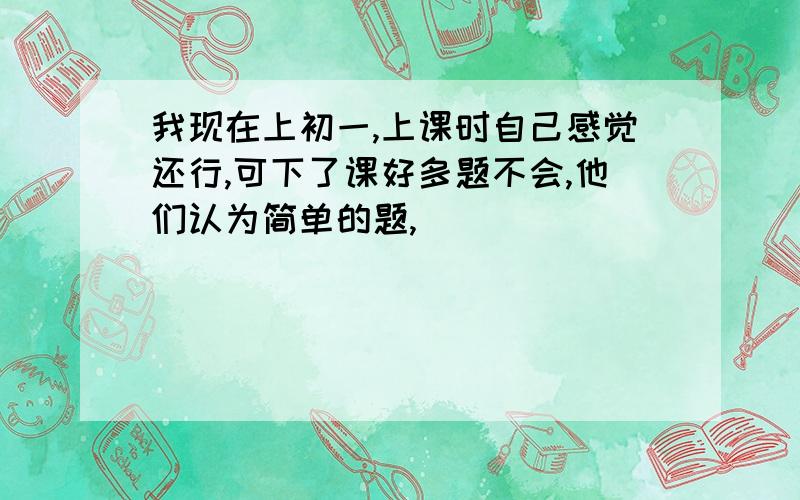 我现在上初一,上课时自己感觉还行,可下了课好多题不会,他们认为简单的题,