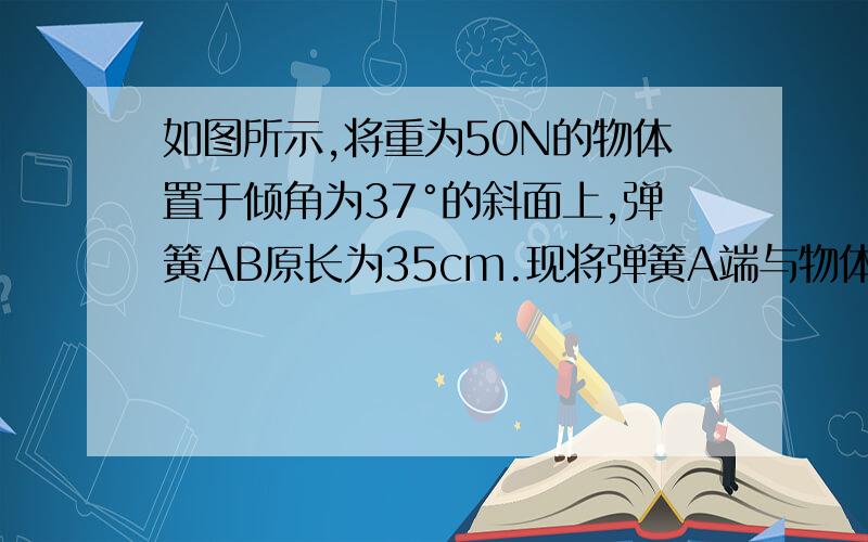 如图所示,将重为50N的物体置于倾角为37°的斜面上,弹簧AB原长为35cm.现将弹簧A端与物体相连,手执弹簧B端.当手