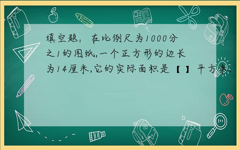 填空题：在比例尺为1000分之1的图纸,一个正方形的边长为14厘米,它的实际面积是【 】平方米.