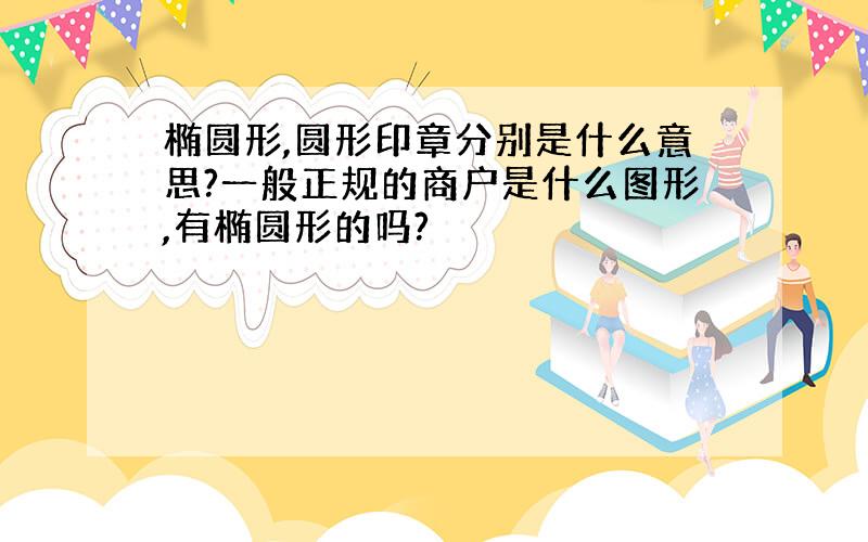 椭圆形,圆形印章分别是什么意思?一般正规的商户是什么图形,有椭圆形的吗?