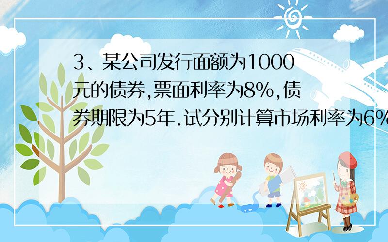 3、某公司发行面额为1000元的债券,票面利率为8%,债券期限为5年.试分别计算市场利率为6%、8%、10%时价格