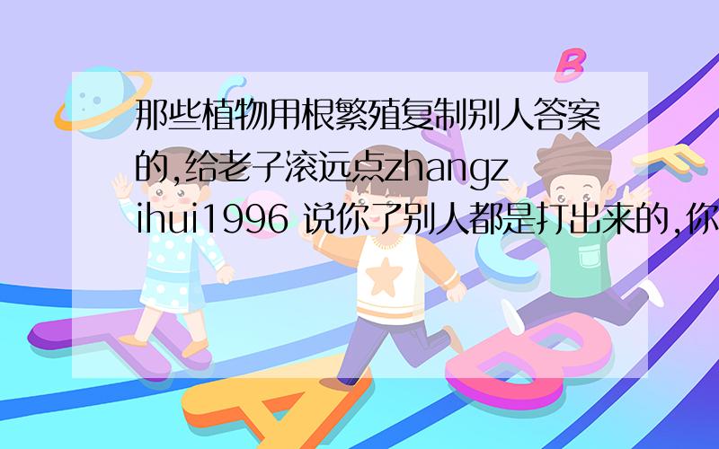 那些植物用根繁殖复制别人答案的,给老子滚远点zhangzihui1996 说你了别人都是打出来的,你就复制,你妈快滚