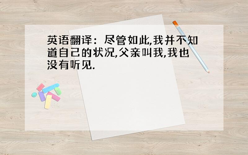 英语翻译：尽管如此,我并不知道自己的状况,父亲叫我,我也没有听见.