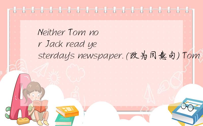 Neither Tom nor Jack read yesterday's newspaper.(改为同意句） Tom