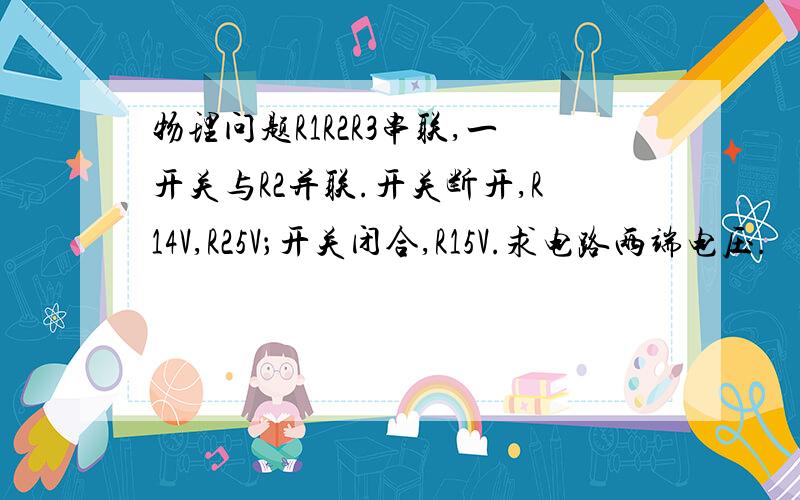 物理问题R1R2R3串联,一开关与R2并联.开关断开,R14V,R25V；开关闭合,R15V.求电路两端电压.