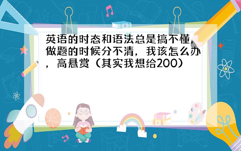 英语的时态和语法总是搞不懂，做题的时候分不清，我该怎么办，高悬赏（其实我想给200）