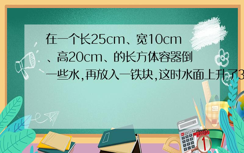 在一个长25cm、宽10cm、高20cm、的长方体容器倒一些水,再放入一铁块,这时水面上升了3cm,求铁块的体积