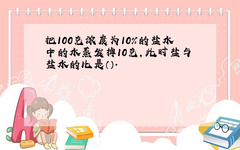 把100克浓度为10%的盐水中的水蒸发掉10克,此时盐与盐水的比是（）.