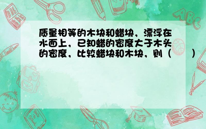 质量相等的木块和蜡块，漂浮在水面上，已知蜡的密度大于木头的密度，比较蜡块和木块，则（　　）