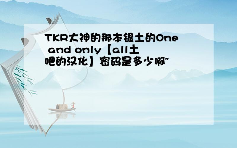 TKR大神的那本银土的One and only【all土吧的汉化】密码是多少啊~