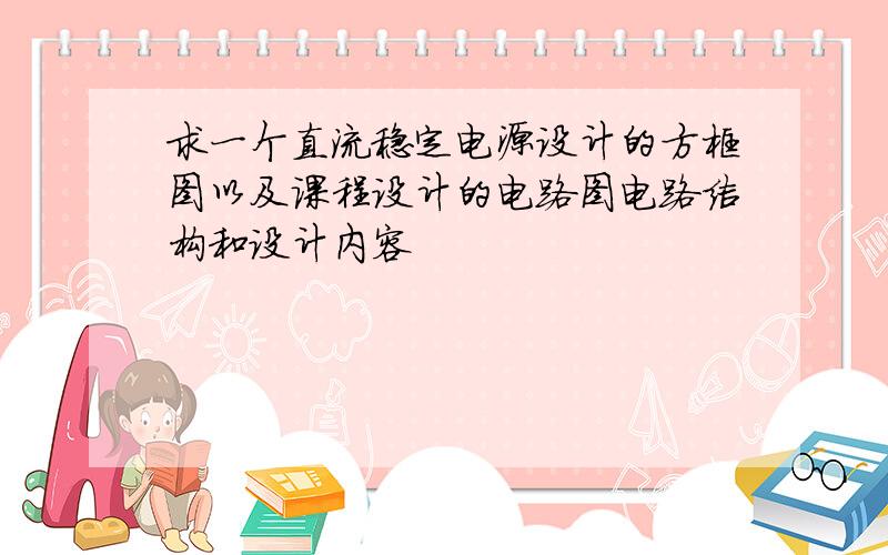 求一个直流稳定电源设计的方框图以及课程设计的电路图电路结构和设计内容