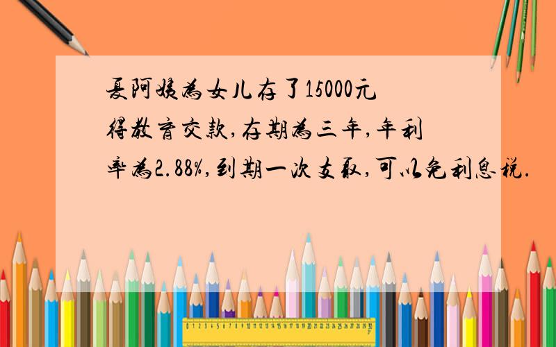 夏阿姨为女儿存了15000元得教育交款,存期为三年,年利率为2.88%,到期一次支取,可以免利息税.