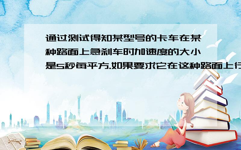 通过测试得知某型号的卡车在某种路面上急刹车时加速度的大小是5秒每平方.如果要求它在这种路面上行驶时在