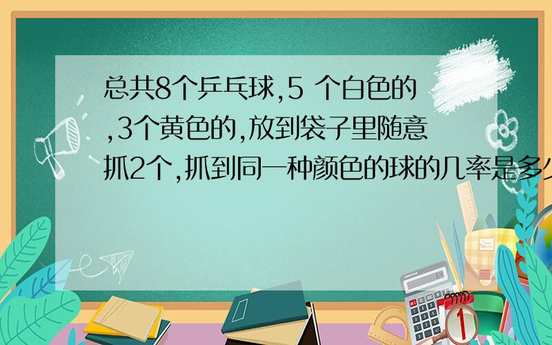 总共8个乒乓球,5 个白色的,3个黄色的,放到袋子里随意抓2个,抓到同一种颜色的球的几率是多少?（ ）