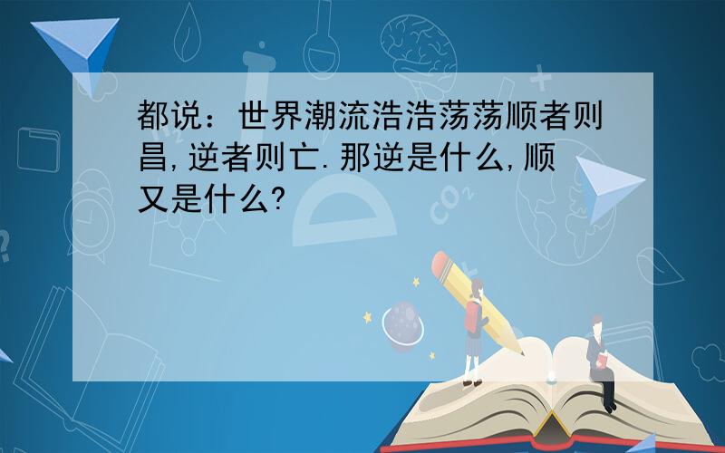 都说：世界潮流浩浩荡荡顺者则昌,逆者则亡.那逆是什么,顺又是什么?