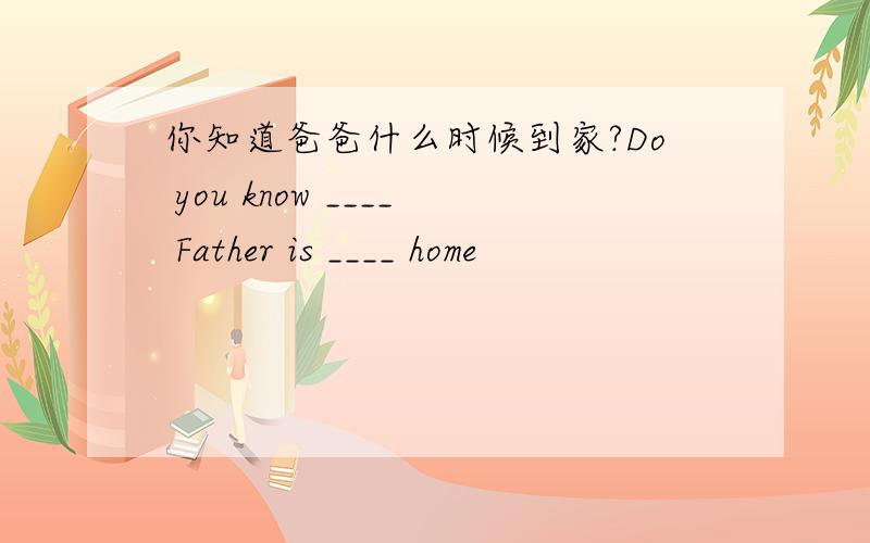 你知道爸爸什么时候到家?Do you know ____ Father is ____ home