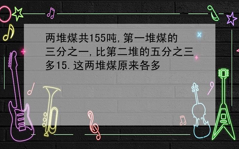 两堆煤共155吨,第一堆煤的三分之一,比第二堆的五分之三多15.这两堆煤原来各多