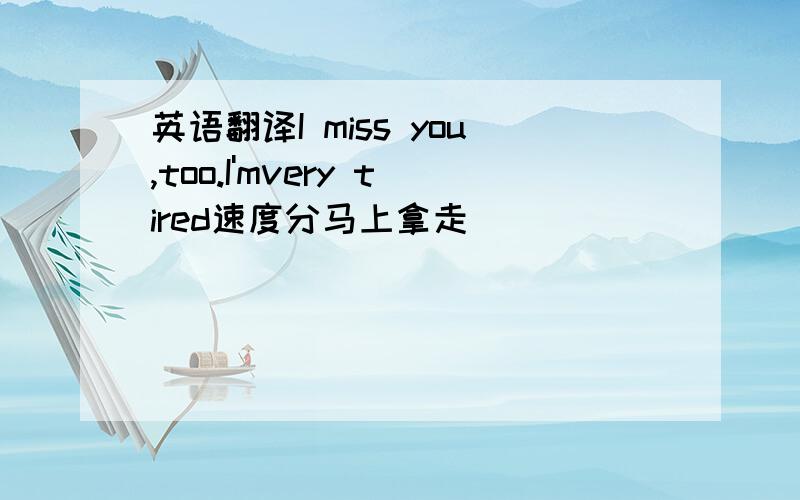 英语翻译I miss you,too.I'mvery tired速度分马上拿走