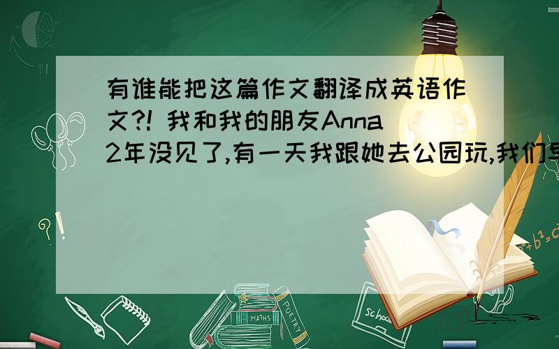 有谁能把这篇作文翻译成英语作文?! 我和我的朋友Anna2年没见了,有一天我跟她去公园玩,我们早上