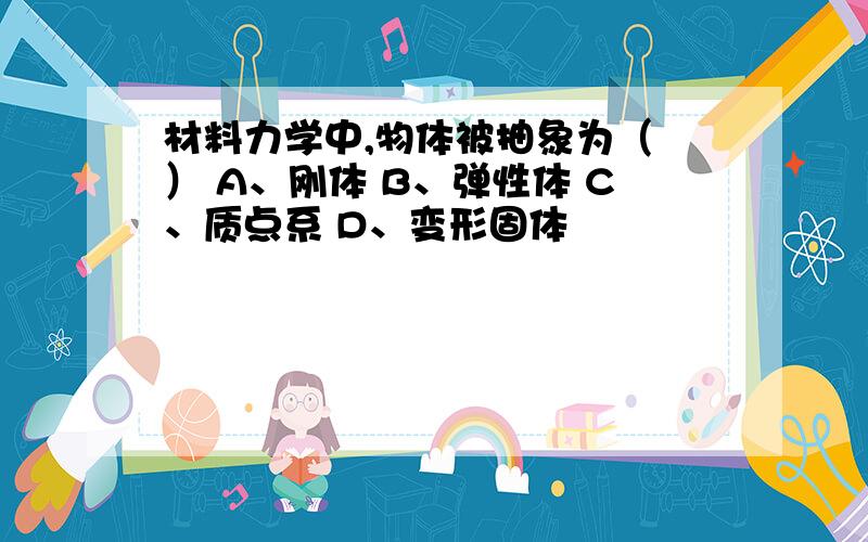 材料力学中,物体被抽象为（ ） A、刚体 B、弹性体 C、质点系 D、变形固体