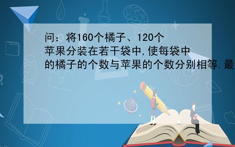 问：将160个橘子、120个苹果分装在若干袋中,使每袋中的橘子的个数与苹果的个数分别相等.最多可以分装成多少袋?每袋中两