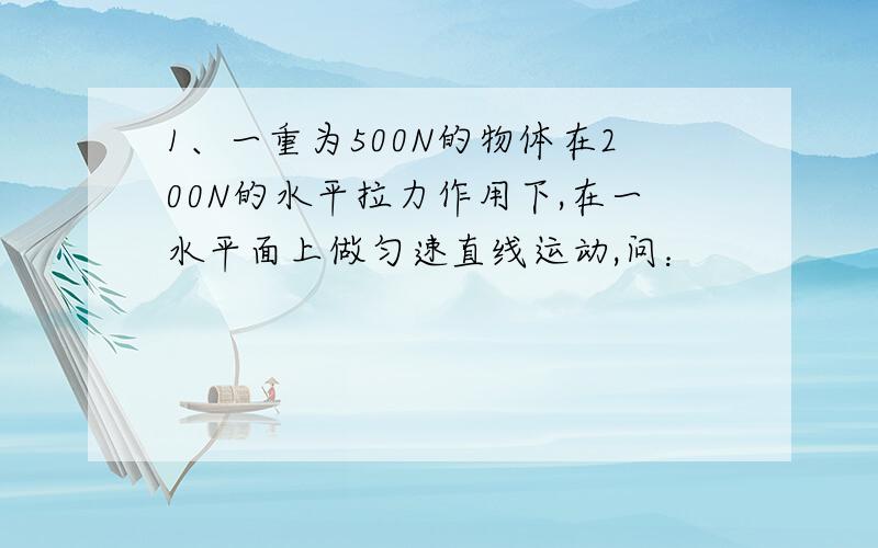 1、一重为500N的物体在200N的水平拉力作用下,在一水平面上做匀速直线运动,问：