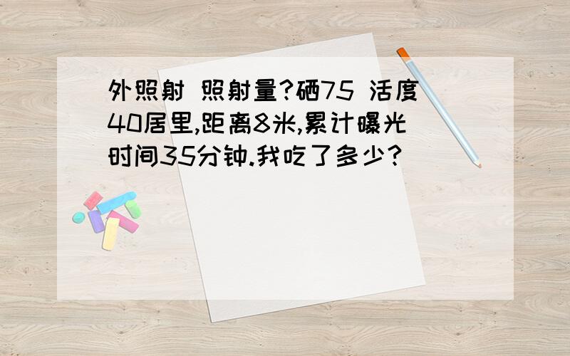 外照射 照射量?硒75 活度40居里,距离8米,累计曝光时间35分钟.我吃了多少?