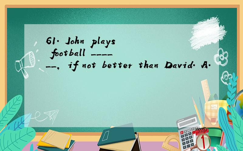 61. John plays football ______, if not better than David. A.