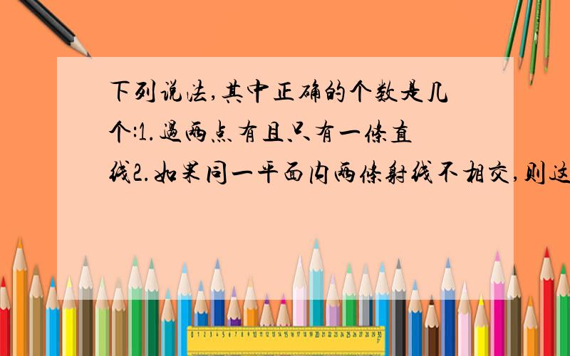 下列说法,其中正确的个数是几个:1.过两点有且只有一条直线2.如果同一平面内两条射线不相交,则这两条射线互相平行3.过直