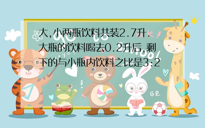 大,小两瓶饮料共装2.7升.大瓶的饮料喝去0.2升后,剩下的与小瓶内饮料之比是3:2