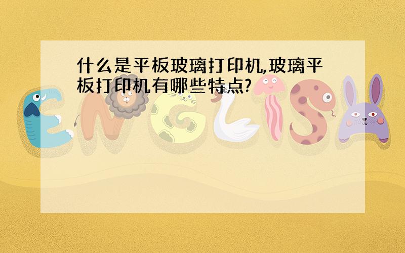 什么是平板玻璃打印机,玻璃平板打印机有哪些特点?