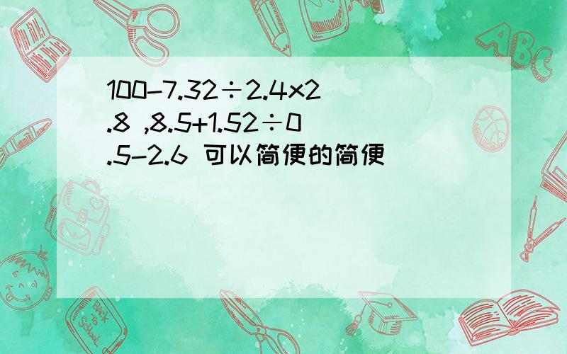 100-7.32÷2.4x2.8 ,8.5+1.52÷0.5-2.6 可以简便的简便