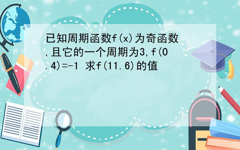 已知周期函数f(x)为奇函数,且它的一个周期为3,f(0.4)=-1 求f(11.6)的值