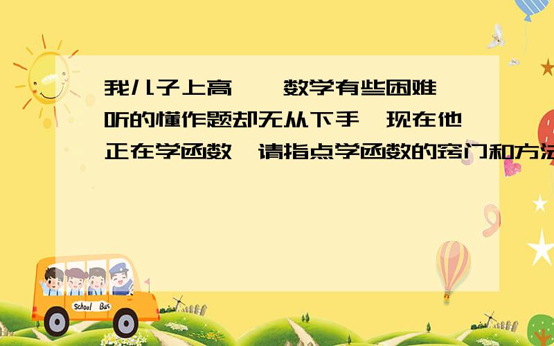 我儿子上高一,数学有些困难,听的懂作题却无从下手,现在他正在学函数,请指点学函数的窍门和方法,