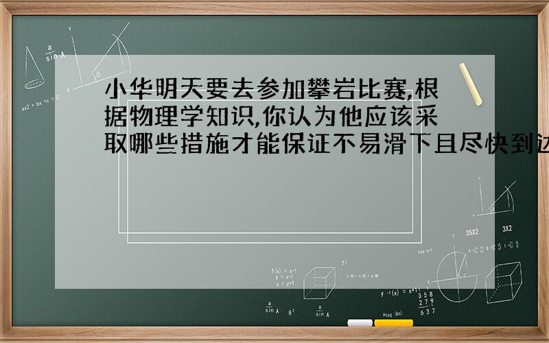 小华明天要去参加攀岩比赛,根据物理学知识,你认为他应该采取哪些措施才能保证不易滑下且尽快到达终点?