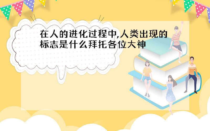 在人的进化过程中,人类出现的标志是什么拜托各位大神