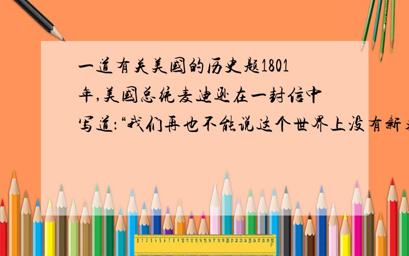 一道有关美国的历史题1801年,美国总统麦迪逊在一封信中写道：“我们再也不能说这个世界上没有新东西了”“它提供了新的证据